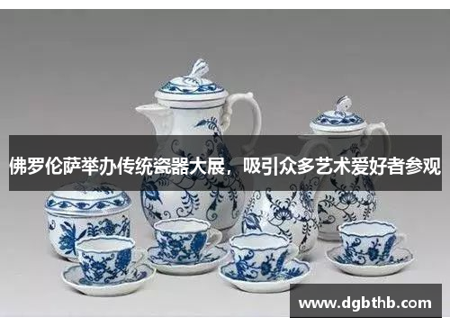 佛罗伦萨举办传统瓷器大展，吸引众多艺术爱好者参观